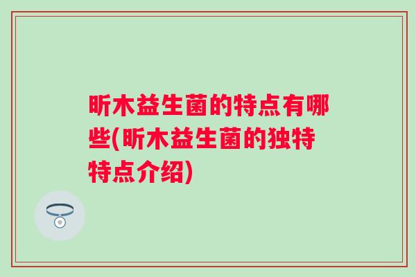 昕木益生菌的特点有哪些(昕木益生菌的独特特点介绍) 昕木益生菌的特点有哪些(昕木益生菌的独特特点介绍)