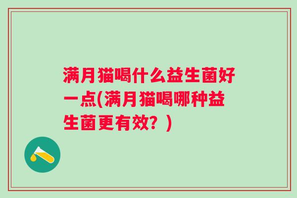 满月猫喝什么益生菌好一点(满月猫喝哪种益生菌更有效?) 满月猫喝什么益生菌好一点(满月猫喝哪种益生菌更有效?)