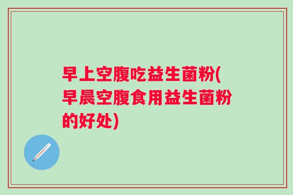 早上空腹吃益生菌粉(早晨空腹食用益生菌粉的好处)