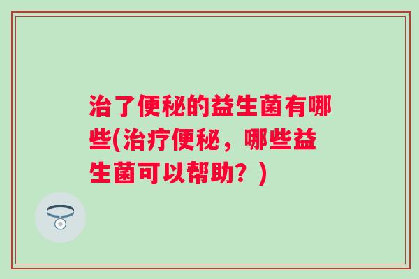 了的益生菌有哪些(,哪些益生菌可以帮助?) 了的益生菌有哪些(,哪些益生菌可以帮助?)