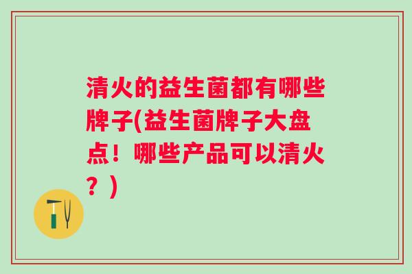 清火的益生菌都有哪些牌子(益生菌牌子大盘点!哪些产品可以清火?) 清火的益生菌都有哪些牌子(益生菌牌子大盘点!哪些产品可以清火?)