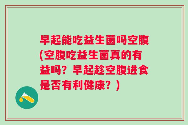 早起能吃益生菌吗空腹(空腹吃益生菌真的有益吗?早起趁空腹进食是否有利健康?) 早起能吃益生菌吗空腹(空腹吃益生菌真的有益吗?早起趁空腹进食是否有利健康?)