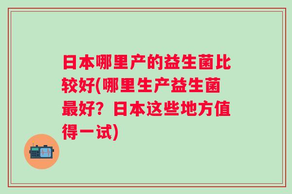 日本哪里产的益生菌比较好(哪里生产益生菌好?日本这些地方值得一试) 日本哪里产的益生菌比较好(哪里生产益生菌好?日本这些地方值得一试)