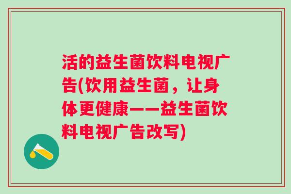活的益生菌饮料电视广告(饮用益生菌,让身体更健康——益生菌饮料电视广告改写) 活的益生菌饮料电视广告(饮用益生菌,让身体更健康——益生菌饮料电视广告改写)