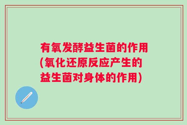 有氧发酵益生菌的作用(氧化还原反应产生的益生菌对身体的作用)