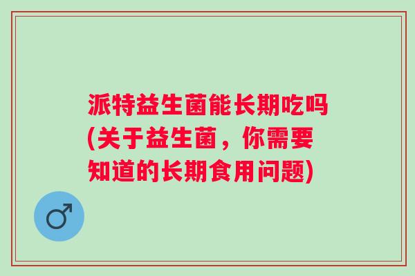 派特益生菌能长期吃吗(关于益生菌,你需要知道的长期食用问题) 派特益生菌能长期吃吗(关于益生菌,你需要知道的长期食用问题)