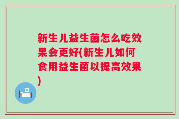 新生儿益生菌怎么吃效果会更好(新生儿如何食用益生菌以提高效果)