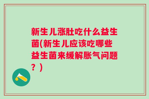 新生儿涨肚吃什么益生菌(新生儿应该吃哪些益生菌来缓解胀气问题？)
