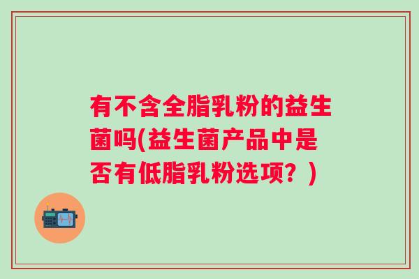 有不含全脂乳粉的益生菌吗(益生菌产品中是否有低脂乳粉选项？)