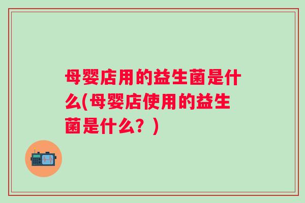 母婴店用的益生菌是什么(母婴店使用的益生菌是什么?) 母婴店用的益生菌是什么(母婴店使用的益生菌是什么?)