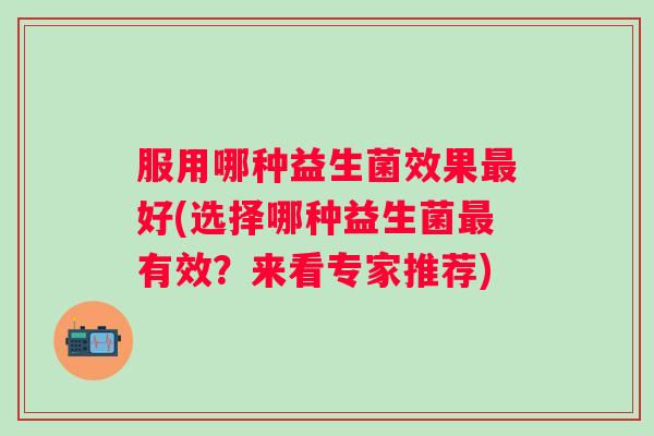 服用哪种益生菌效果好(选择哪种益生菌有效?来看专家推荐) 服用哪种益生菌效果好(选择哪种益生菌有效?来看专家推荐)