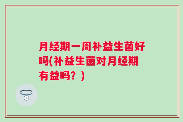 期一周补益生菌好吗(补益生菌对期有益吗?) 期一周补益生菌好吗(补益生菌对期有益吗?)