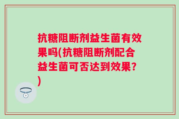 抗糖阻断剂益生菌有效果吗(抗糖阻断剂配合益生菌可否达到效果?) 抗糖阻断剂益生菌有效果吗(抗糖阻断剂配合益生菌可否达到效果?)