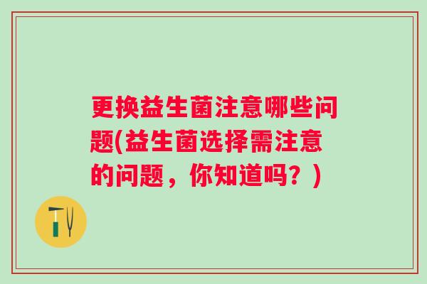 更换益生菌注意哪些问题(益生菌选择需注意的问题,你知道吗?) 更换益生菌注意哪些问题(益生菌选择需注意的问题,你知道吗?)