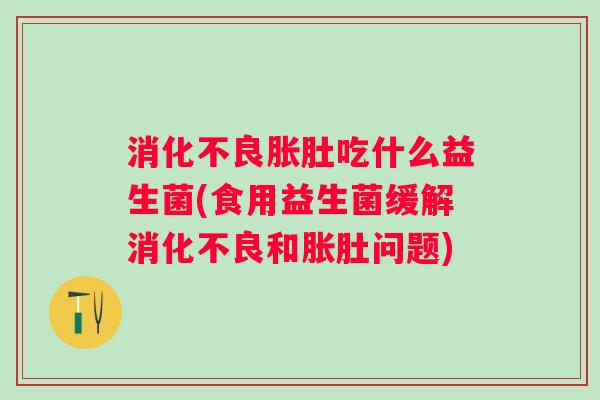 胀肚吃什么益生菌(食用益生菌缓解和胀肚问题) 胀肚吃什么益生菌(食用益生菌缓解和胀肚问题)