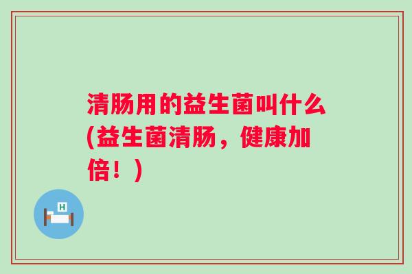 清肠用的益生菌叫什么(益生菌清肠,健康加倍!) 清肠用的益生菌叫什么(益生菌清肠,健康加倍!)