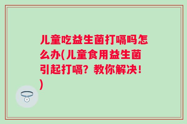 儿童吃益生菌打嗝吗怎么办(儿童食用益生菌引起打嗝?教你解决!) 儿童吃益生菌打嗝吗怎么办(儿童食用益生菌引起打嗝?教你解决!)
