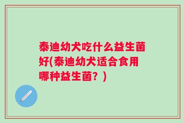 泰迪幼犬吃什么益生菌好(泰迪幼犬适合食用哪种益生菌？)