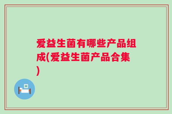 爱益生菌有哪些产品组成(爱益生菌产品合集)