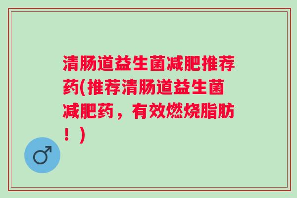 清肠道益生菌推荐药(推荐清肠道益生菌药,有效燃烧脂肪!) 清肠道益生菌推荐药(推荐清肠道益生菌药,有效燃烧脂肪!)