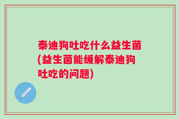 泰迪狗吐吃什么益生菌(益生菌能缓解泰迪狗吐吃的问题) 泰迪狗吐吃什么益生菌(益生菌能缓解泰迪狗吐吃的问题)