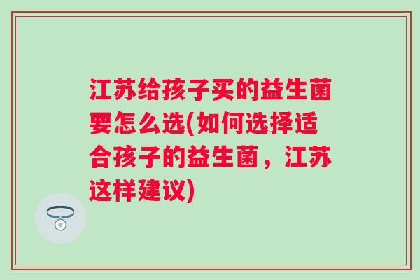 江苏给孩子买的益生菌要怎么选(如何选择适合孩子的益生菌，江苏这样建议)