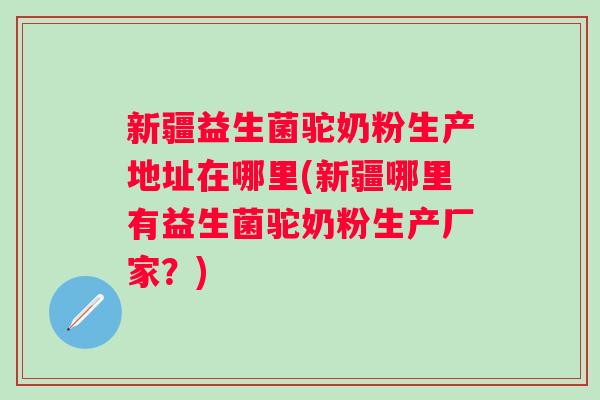 新疆益生菌驼奶粉生产地址在哪里(新疆哪里有益生菌驼奶粉生产厂家?) 新疆益生菌驼奶粉生产地址在哪里(新疆哪里有益生菌驼奶粉生产厂家?)