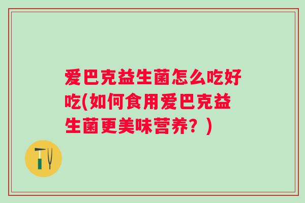 爱巴克益生菌怎么吃好吃(如何食用爱巴克益生菌更美味营养?) 爱巴克益生菌怎么吃好吃(如何食用爱巴克益生菌更美味营养?)