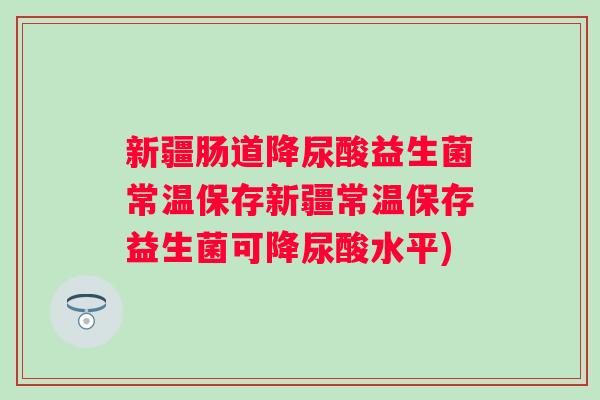 新疆肠道降尿酸益生菌常温保存新疆常温保存益生菌可降尿酸水平) 新疆肠道降尿酸益生菌常温保存新疆常温保存益生菌可降尿酸水平)