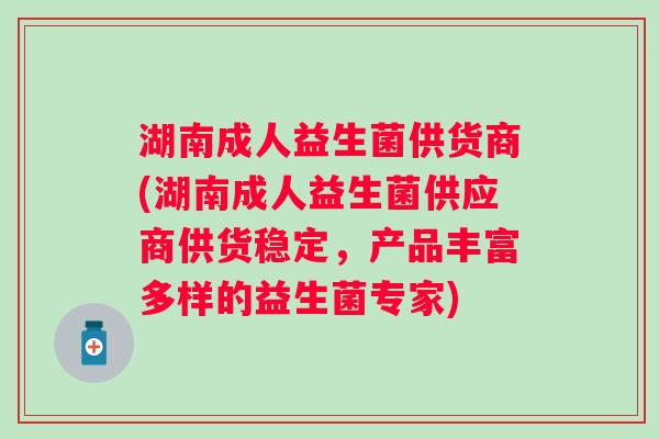 湖南成人益生菌供货商(湖南成人益生菌供应商供货稳定,产品丰富多样的益生菌专家) 湖南成人益生菌供货商(湖南成人益生菌供应商供货稳定,产品丰富多样的益生菌专家)