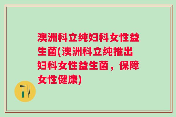 澳洲科立纯女性益生菌(澳洲科立纯推出女性益生菌，保障女性健康)