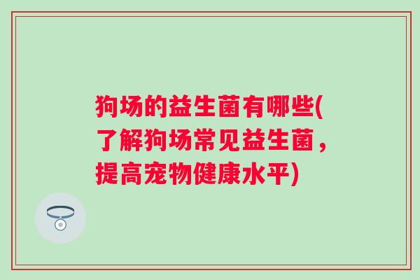狗场的益生菌有哪些(了解狗场常见益生菌,提高宠物健康水平) 狗场的益生菌有哪些(了解狗场常见益生菌,提高宠物健康水平)