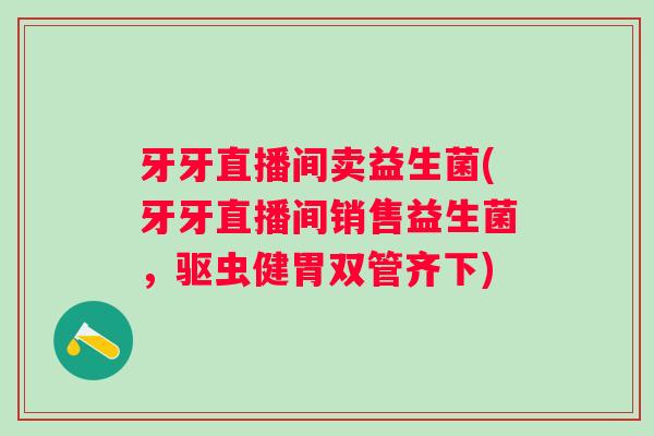 牙牙直播间卖益生菌(牙牙直播间销售益生菌，驱虫健胃双管齐下)