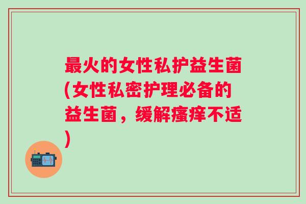火的女性私护益生菌(女性私密护理必备的益生菌,缓解不适) 火的女性私护益生菌(女性私密护理必备的益生菌,缓解不适)