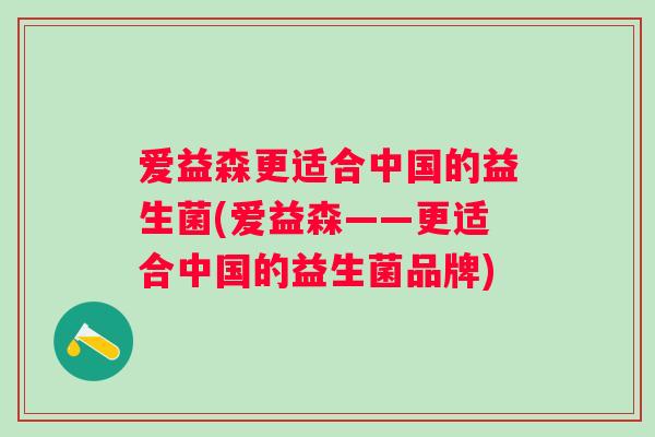 爱益森更适合中国的益生菌(爱益森——更适合中国的益生菌品牌) 爱益森更适合中国的益生菌(爱益森——更适合中国的益生菌品牌)