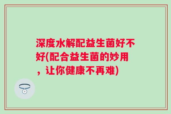 深度水解配益生菌好不好(配合益生菌的妙用，让你健康不再难)