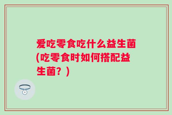 爱吃零食吃什么益生菌(吃零食时如何搭配益生菌?) 爱吃零食吃什么益生菌(吃零食时如何搭配益生菌?)