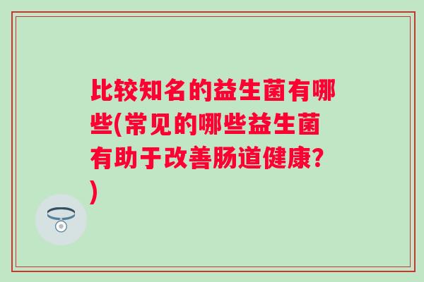 比较知名的益生菌有哪些(常见的哪些益生菌有助于改善肠道健康?) 比较知名的益生菌有哪些(常见的哪些益生菌有助于改善肠道健康?)