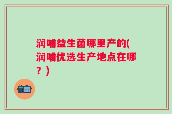 润哺益生菌哪里产的(润哺优选生产地点在哪？)