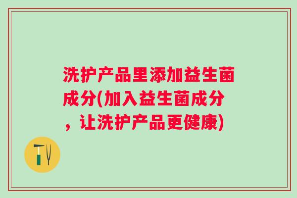 洗护产品里添加益生菌成分(加入益生菌成分，让洗护产品更健康)