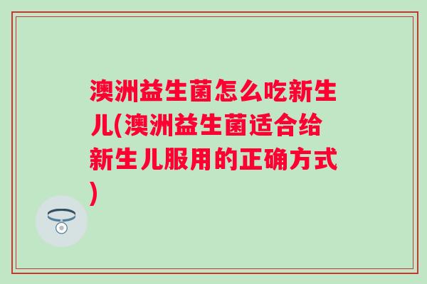 澳洲益生菌怎么吃新生儿(澳洲益生菌适合给新生儿服用的正确方式)
