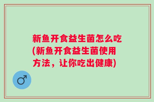 新鱼开食益生菌怎么吃(新鱼开食益生菌使用方法，让你吃出健康)