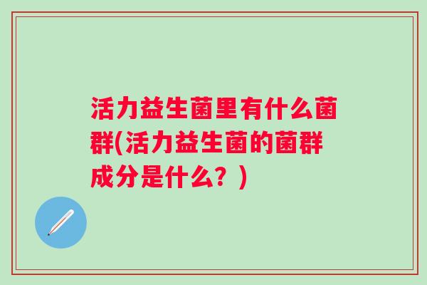 活力益生菌里有什么菌群(活力益生菌的菌群成分是什么?) 活力益生菌里有什么菌群(活力益生菌的菌群成分是什么?)