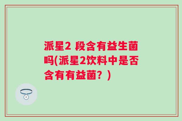 派星2 段含有益生菌吗(派星2饮料中是否含有有益菌?) 派星2 段含有益生菌吗(派星2饮料中是否含有有益菌?)