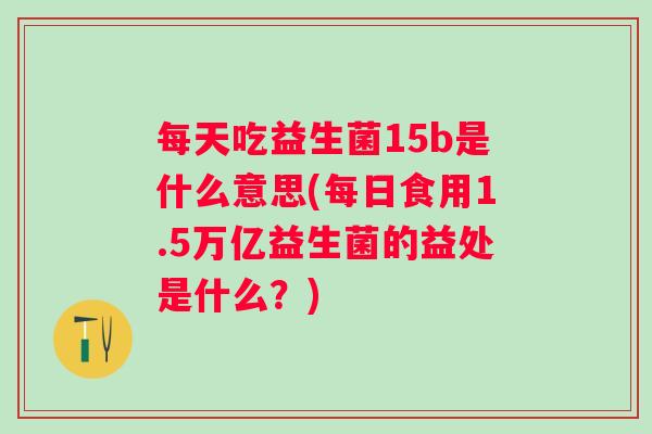 每天吃益生菌15b是什么意思(每日食用1.5万亿益生菌的益处是什么？)