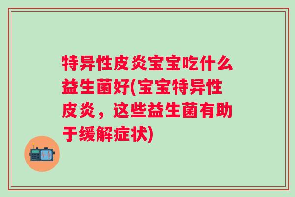 特异性皮炎宝宝吃什么益生菌好(宝宝特异性皮炎，这些益生菌有助于缓解症状)