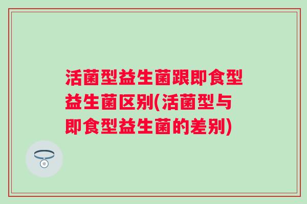 活菌型益生菌跟即食型益生菌区别(活菌型与即食型益生菌的差别) 活菌型益生菌跟即食型益生菌区别(活菌型与即食型益生菌的差别)