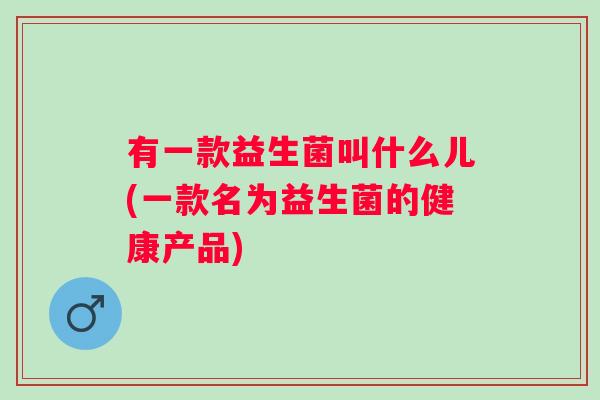 有一款益生菌叫什么儿(一款名为益生菌的健康产品) 有一款益生菌叫什么儿(一款名为益生菌的健康产品)
