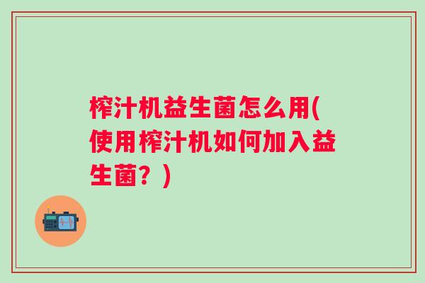 榨汁机益生菌怎么用(使用榨汁机如何加入益生菌?) 榨汁机益生菌怎么用(使用榨汁机如何加入益生菌?)