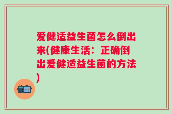爱健适益生菌怎么倒出来(健康生活:正确倒出爱健适益生菌的方法) 爱健适益生菌怎么倒出来(健康生活:正确倒出爱健适益生菌的方法)